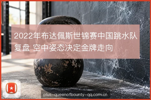 2022年布达佩斯世锦赛中国跳水队复盘 空中姿态决定金牌走向